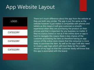 App Website Layout
LOGO
CATEGORY
CATEGORY
CATEGORY
There isn't much difference about the app from the website as
they are both very similar. The app is just the same as the
website however it just makes it compatible with phones and
tablets as this means it will give customers a smooth
experience when they are purchasing the product on their
phones and that is important for any business no matter if
they're a luxury brand or not as if the online store or app is
hard to navigate this means there is less chance of the
customer purchasing the item so therefore having an app
version of the online store means that the consumer is more
likely to purchase the item. As well as the app I will also need
to create a app logo which will most likely be the smaller
version of my logo so that the customer easily will know that
this app is associated with the brand.
 