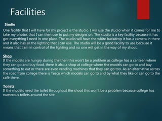 Facilities
Studio
One facility that I will have for my project is the studio. I will use the studio when it comes for me to
take my photos that I can then use to put my designs on. The studio is a key facility because it has
got everything I need in one place. The studio will have the white backdrop it has a camera in there
and it also has all the lighting that I can use. The studio will be a good facility to use because it
means that I am in control of the lighting and no one will get in the way of my shoot.
Shop
If the models are hungry during the then this won't be a problem as college has a canteen where
they can go and buy food, there is also a shop at college where the models can go to and buy
something to eat or there are even vending machines that they can go too. As an alternative across
the road from college there is Tesco which models can go to and by what they like or can go to the
café there.
Toilets
If the models need the toilet throughout the shoot this won't be a problem because college has
numerous toilets around the site
 