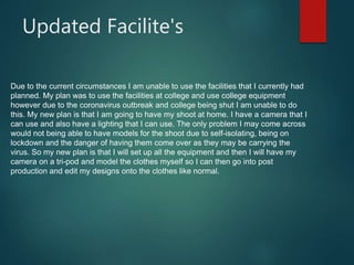 Updated Facilite's
Due to the current circumstances I am unable to use the facilities that I currently had
planned. My plan was to use the facilities at college and use college equipment
however due to the coronavirus outbreak and college being shut I am unable to do
this. My new plan is that I am going to have my shoot at home. I have a camera that I
can use and also have a lighting that I can use. The only problem I may come across
would not being able to have models for the shoot due to self-isolating, being on
lockdown and the danger of having them come over as they may be carrying the
virus. So my new plan is that I will set up all the equipment and then I will have my
camera on a tri-pod and model the clothes myself so I can then go into post
production and edit my designs onto the clothes like normal.
 