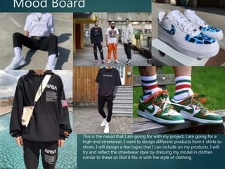 Mood Board
This is the mood that I am going for with my project. I am going for a
high-end streetwear. I want to design different products from t-shirts to
shoes. I will design a few logos that I can include on my products. I will
try and reflect the streetwear style by dressing my model in clothes
similar to these so that it fits in with the style of clothing.
 