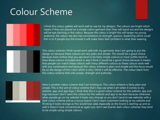 Colour Scheme
I think this colour palette will work well to use for my designs. The colours are bright which
means if they are placed on a simple colour garment then they will stand out and the designs
will be eye catching in this colour. Because the colour is bright this will target my young
audience, the colour red also has connotations to strength, passion, leadership which could
link in to if people buy the brands it will make them feel confident in what their wearing
This colour scheme I think would work well with my garments that I am going to put the
design on because these colours are very plain and simple. This would be a good choice
because most clothes that you see tend to be fairly simple colours or most outfits tend to
have these colours included which is why I think it would be a good choice because it means
that people can match these colours with many different colours as these colours work well
with any combination and because this colour scheme is plain and simple and the focus would
be on the design of the t-shirt which is why I think it will be effective. The colour black from
this colour scheme links into power, strength and authority.
Here is another colour scheme that I am looking at. This colour scheme is fairly plain and
simple. This is the sort of colour scheme that I may use when I am when it comes to my
website, app, and app logo. I think that this is a good colour scheme for the website, app and
logo because I don’t want the colours for the website and app to be dark because otherwise
when people go on my website it looks very strange as you don’t tend to see websites with a
dark colour scheme and as a luxury brand I don’t want customers looking at my website and
thinking it looks strange as this would lose sales especially as the brand is starting up and as
well it doesn’t look conventional as again you don’t see brands dark colour schemes they tend
to be simple using simple colours.
 