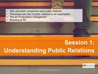 © PRecious Communications 2015 9
Session 1:
Understanding Public Relations
• Why and when companies need public relations
...
