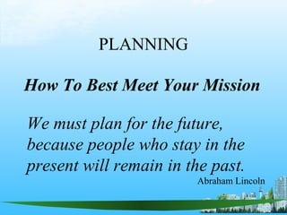 PLANNING
How To Best Meet Your Mission
We must plan for the future,
because people who stay in the
present will remain in the past.
Abraham Lincoln
 