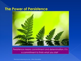 Persistence means commitment and determination. It is
a commitment to finish what you start.
The Power of Persistence
Planning & Measuring Success - Gihan Aboueleish
 