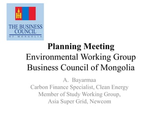 Planning Meeting
Environmental Working Group
Business Council of Mongolia
A. Bayarmaa
Carbon Finance Specialist, Clean Energy
Member of Study Working Group,
Asia Super Grid, Newcom
 