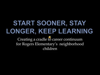 Start Sooner, Stay Longer, Keep Learning Creating a cradle to career continuum for Rogers Elementary’s  neighborhood children 