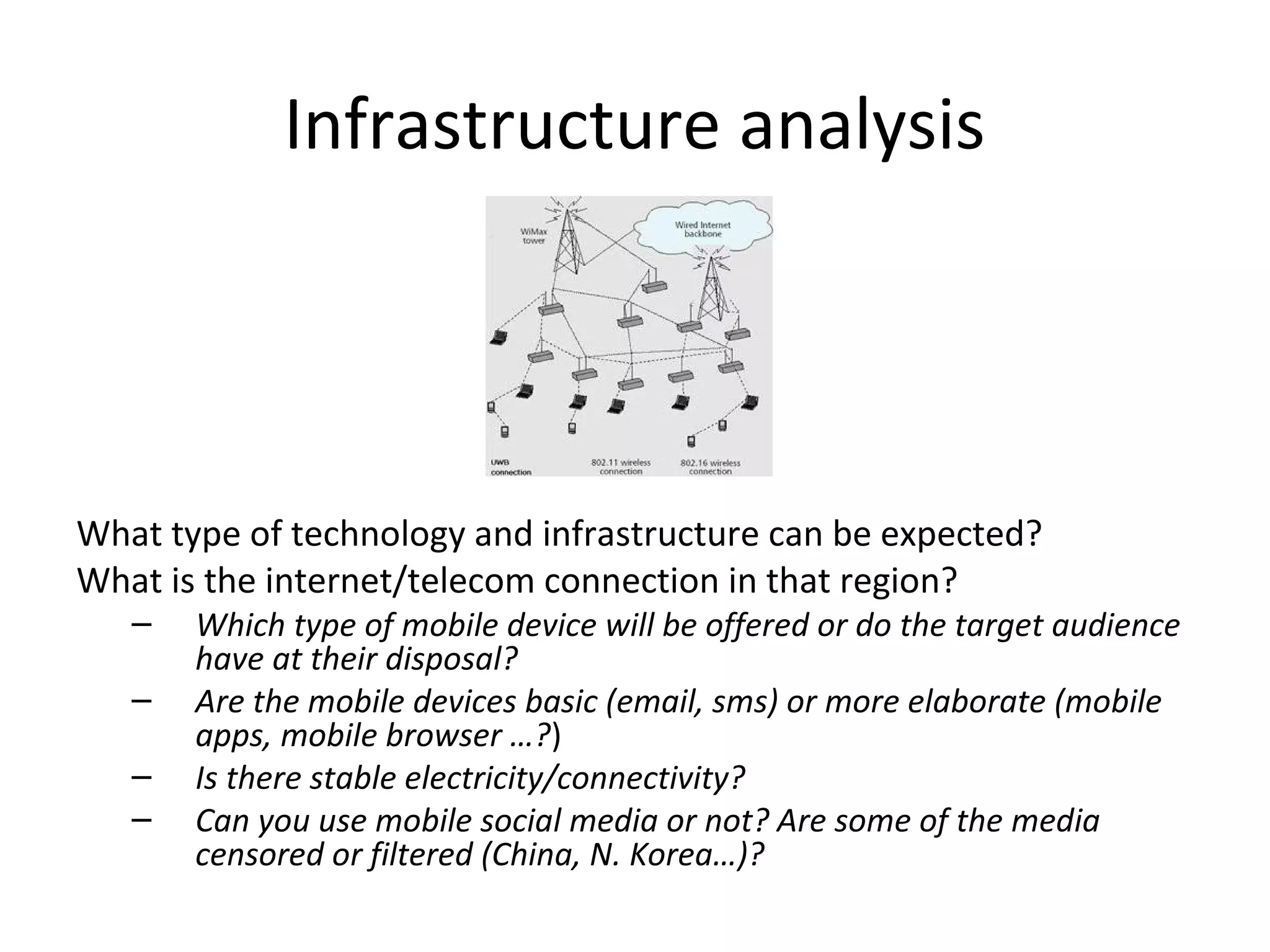 Infrastructure analysis




What type of technology and infrastructure can be expected?
What is the internet/telecom connection in that region?
   –   Which type of mobile device will be offered or do the target audience
       have at their disposal?
   –   Are the mobile devices basic (email, sms) or more elaborate (mobile
       apps, mobile browser …?)
   –   Is there stable electricity/connectivity?
   –   Can you use mobile social media or not? Are some of the media
       censored or filtered (China, N. Korea…)?
 