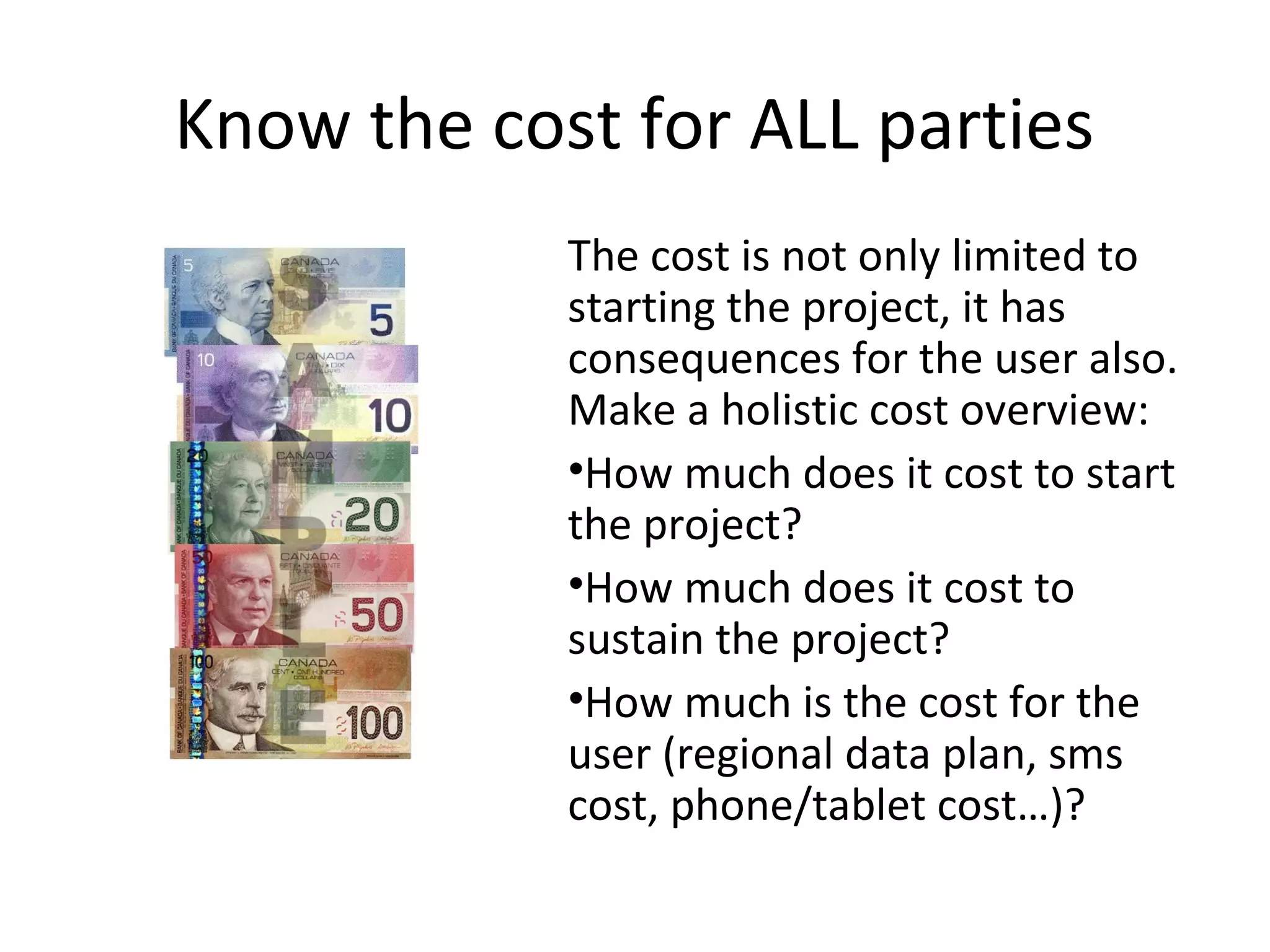 Know the cost for ALL parties
            The cost is not only limited to
            starting the project, it has
            consequences for the user also.
            Make a holistic cost overview:
            •How much does it cost to start
            the project?
            •How much does it cost to
            sustain the project?
            •How much is the cost for the
            user (regional data plan, sms
            cost, phone/tablet cost…)?
 