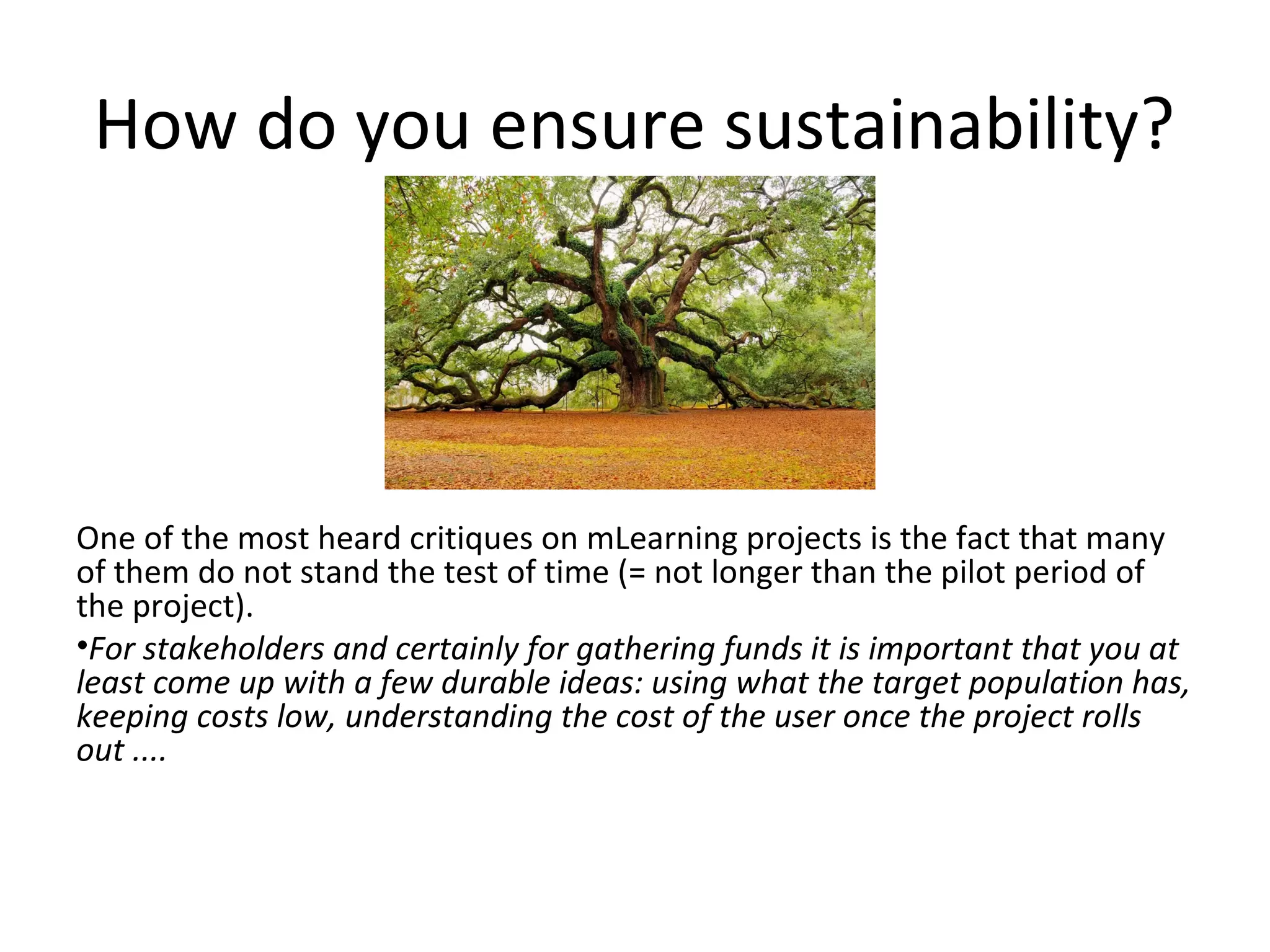 How do you ensure sustainability?




One of the most heard critiques on mLearning projects is the fact that many
of them do not stand the test of time (= not longer than the pilot period of
the project).
•For stakeholders and certainly for gathering funds it is important that you at
least come up with a few durable ideas: using what the target population has,
keeping costs low, understanding the cost of the user once the project rolls
out ....
 
