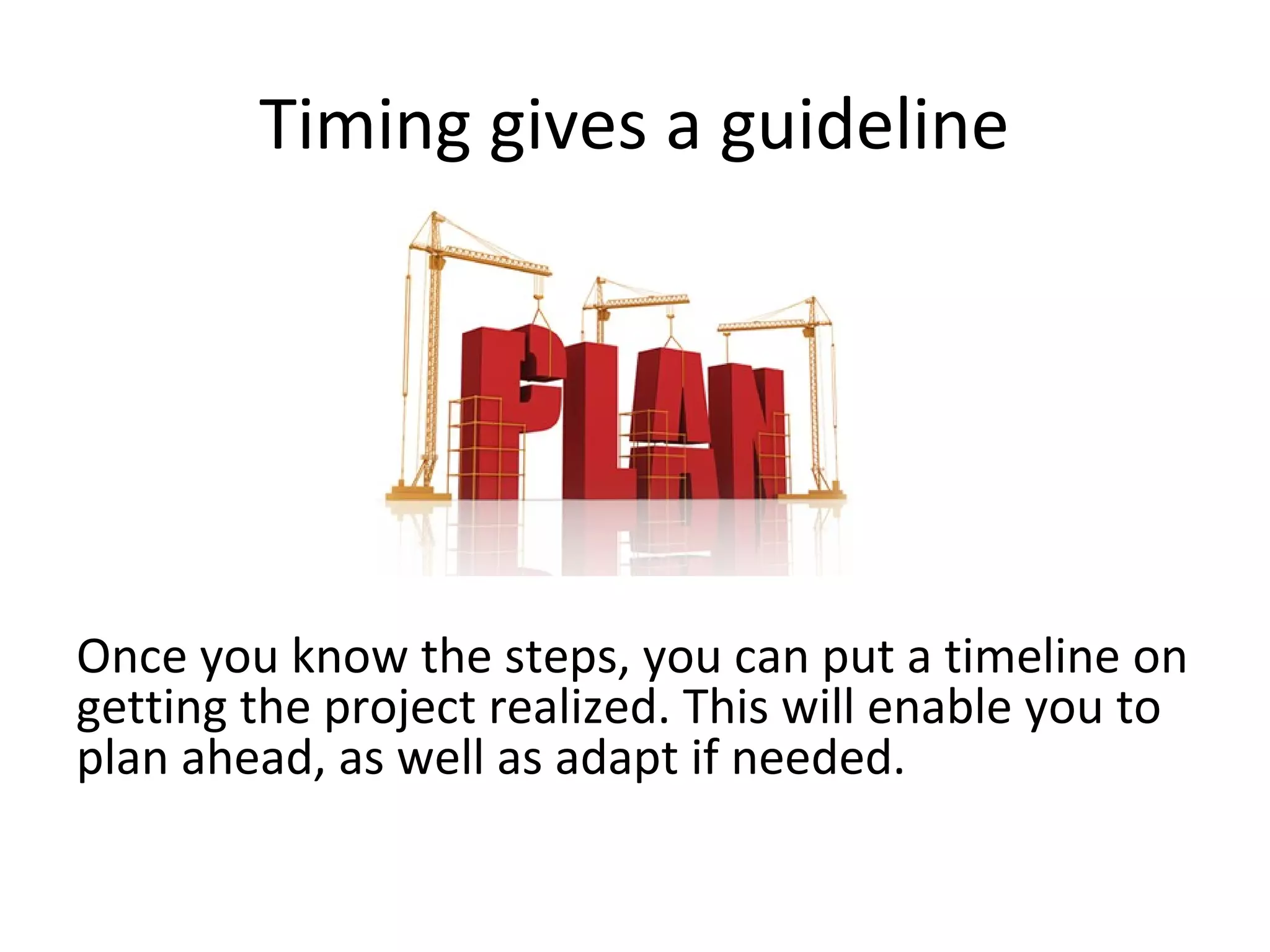 Timing gives a guideline




Once you know the steps, you can put a timeline on
getting the project realized. This will enable you to
plan ahead, as well as adapt if needed.
 