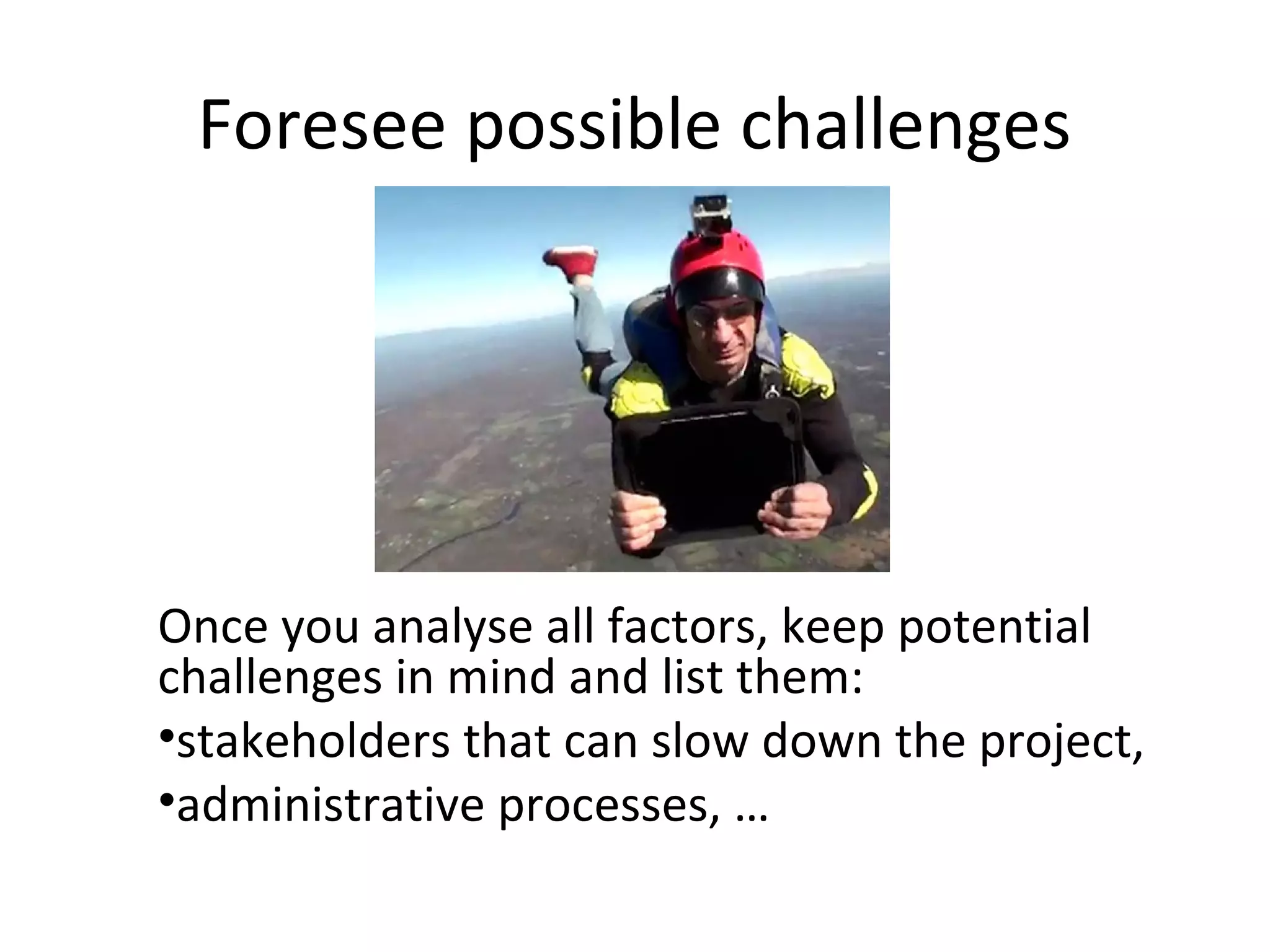 Foresee possible challenges




Once you analyse all factors, keep potential
challenges in mind and list them:
•stakeholders that can slow down the project,
•administrative processes, …
 