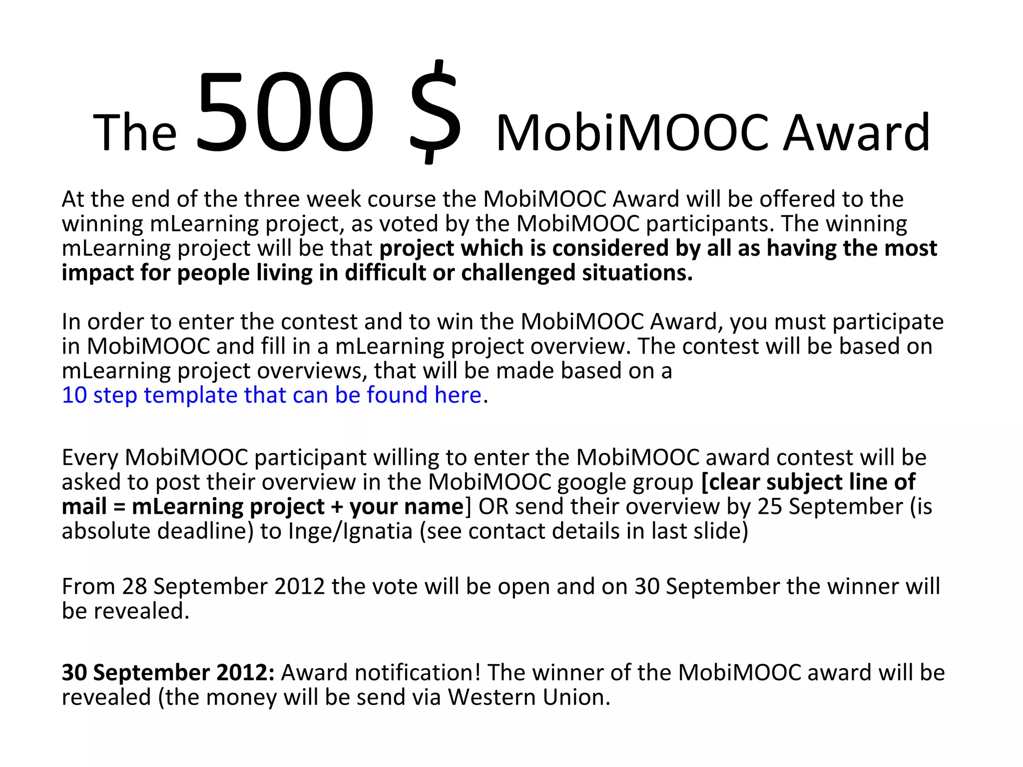 The      500 $ MobiMOOC Award
At the end of the three week course the MobiMOOC Award will be offered to the
winning mLearning project, as voted by the MobiMOOC participants. The winning
mLearning project will be that project which is considered by all as having the most
impact for people living in difficult or challenged situations.
In order to enter the contest and to win the MobiMOOC Award, you must participate
in MobiMOOC and fill in a mLearning project overview. The contest will be based on
mLearning project overviews, that will be made based on a
10 step template that can be found here.

Every MobiMOOC participant willing to enter the MobiMOOC award contest will be
asked to post their overview in the MobiMOOC google group [clear subject line of
mail = mLearning project + your name] OR send their overview by 25 September (is
absolute deadline) to Inge/Ignatia (see contact details in last slide)

From 28 September 2012 the vote will be open and on 30 September the winner will
be revealed.

30 September 2012: Award notification! The winner of the MobiMOOC award will be
revealed (the money will be send via Western Union.
 