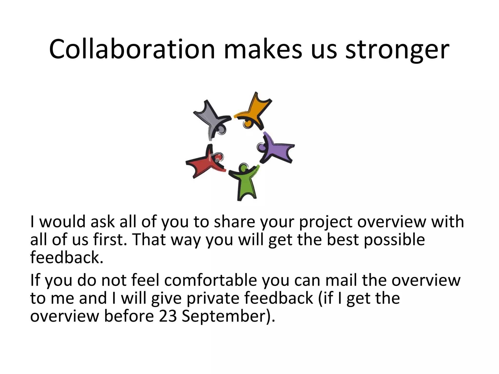 Collaboration makes us stronger




I would ask all of you to share your project overview with
all of us first. That way you will get the best possible
feedback.
If you do not feel comfortable you can mail the overview
to me and I will give private feedback (if I get the
overview before 23 September).
 