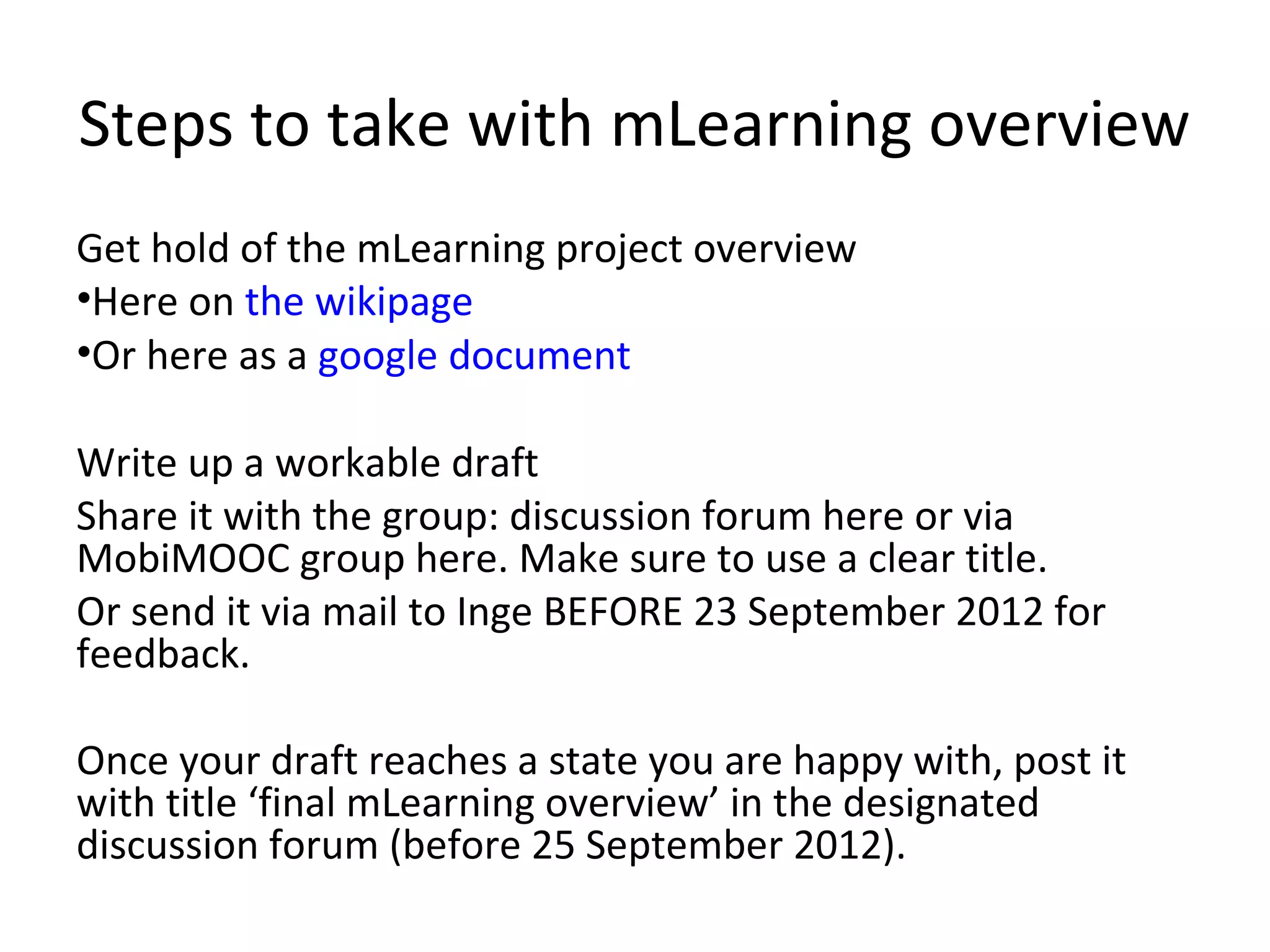 Steps to take with mLearning overview
Get hold of the mLearning project overview
•Here on the wikipage
•Or here as a google document

Write up a workable draft
Share it with the group: discussion forum here or via
MobiMOOC group here. Make sure to use a clear title.
Or send it via mail to Inge BEFORE 23 September 2012 for
feedback.

Once your draft reaches a state you are happy with, post it
with title ‘final mLearning overview’ in the designated
discussion forum (before 25 September 2012).
 