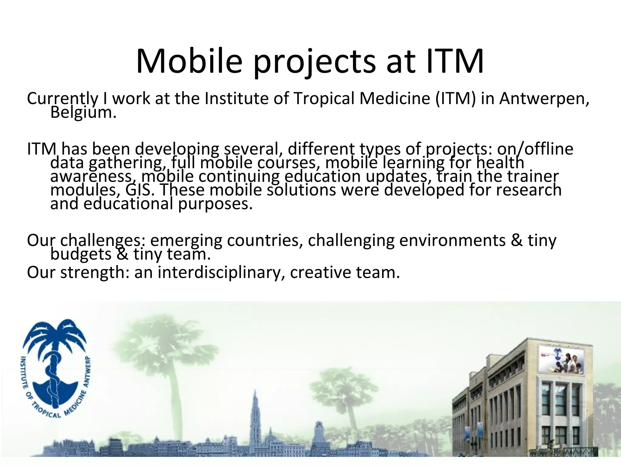Mobile projects at ITM
Currently I work at the Institute of Tropical Medicine (ITM) in Antwerpen,
  Belgium.
ITM has been developing several, different types of projects: on/offline
   data gathering, full mobile courses, mobile learning for health
   awareness, mobile continuing education updates, train the trainer
   modules, GIS. These mobile solutions were developed for research
   and educational purposes.
Our challenges: emerging countries, challenging environments & tiny
  budgets & tiny team.
Our strength: an interdisciplinary, creative team.
 