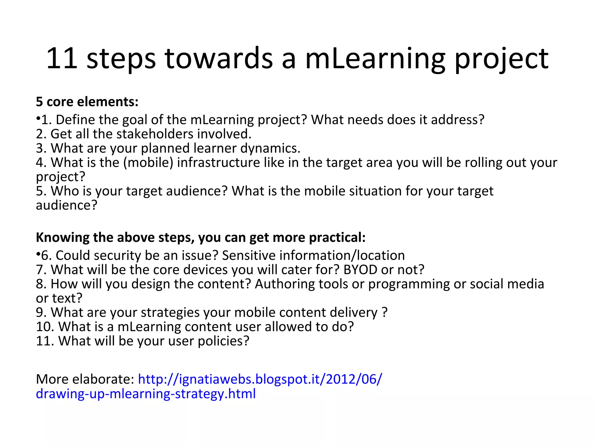 11 steps towards a mLearning project
5 core elements:
•1. Define the goal of the mLearning project? What needs does it address?
2. Get all the stakeholders involved.
3. What are your planned learner dynamics.
4. What is the (mobile) infrastructure like in the target area you will be rolling out your
project?
5. Who is your target audience? What is the mobile situation for your target
audience?

Knowing the above steps, you can get more practical:
•6. Could security be an issue? Sensitive information/location
7. What will be the core devices you will cater for? BYOD or not?
8. How will you design the content? Authoring tools or programming or social media
or text?
9. What are your strategies your mobile content delivery ?
10. What is a mLearning content user allowed to do?
11. What will be your user policies?

More elaborate: http://ignatiawebs.blogspot.it/2012/06/
drawing-up-mlearning-strategy.html
 