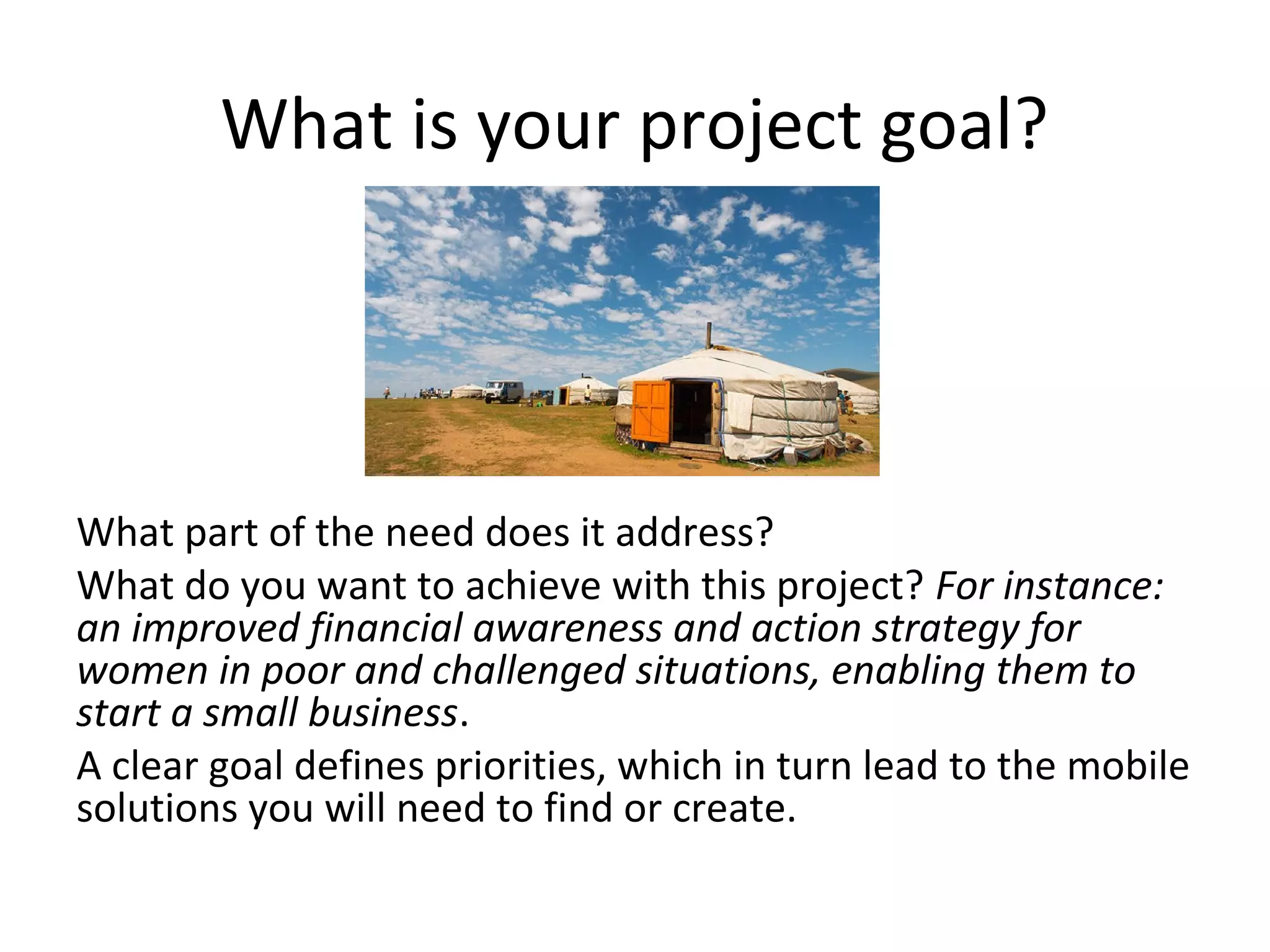 What is your project goal?




What part of the need does it address?
What do you want to achieve with this project? For instance:
an improved financial awareness and action strategy for
women in poor and challenged situations, enabling them to
start a small business.
A clear goal defines priorities, which in turn lead to the mobile
solutions you will need to find or create.
 