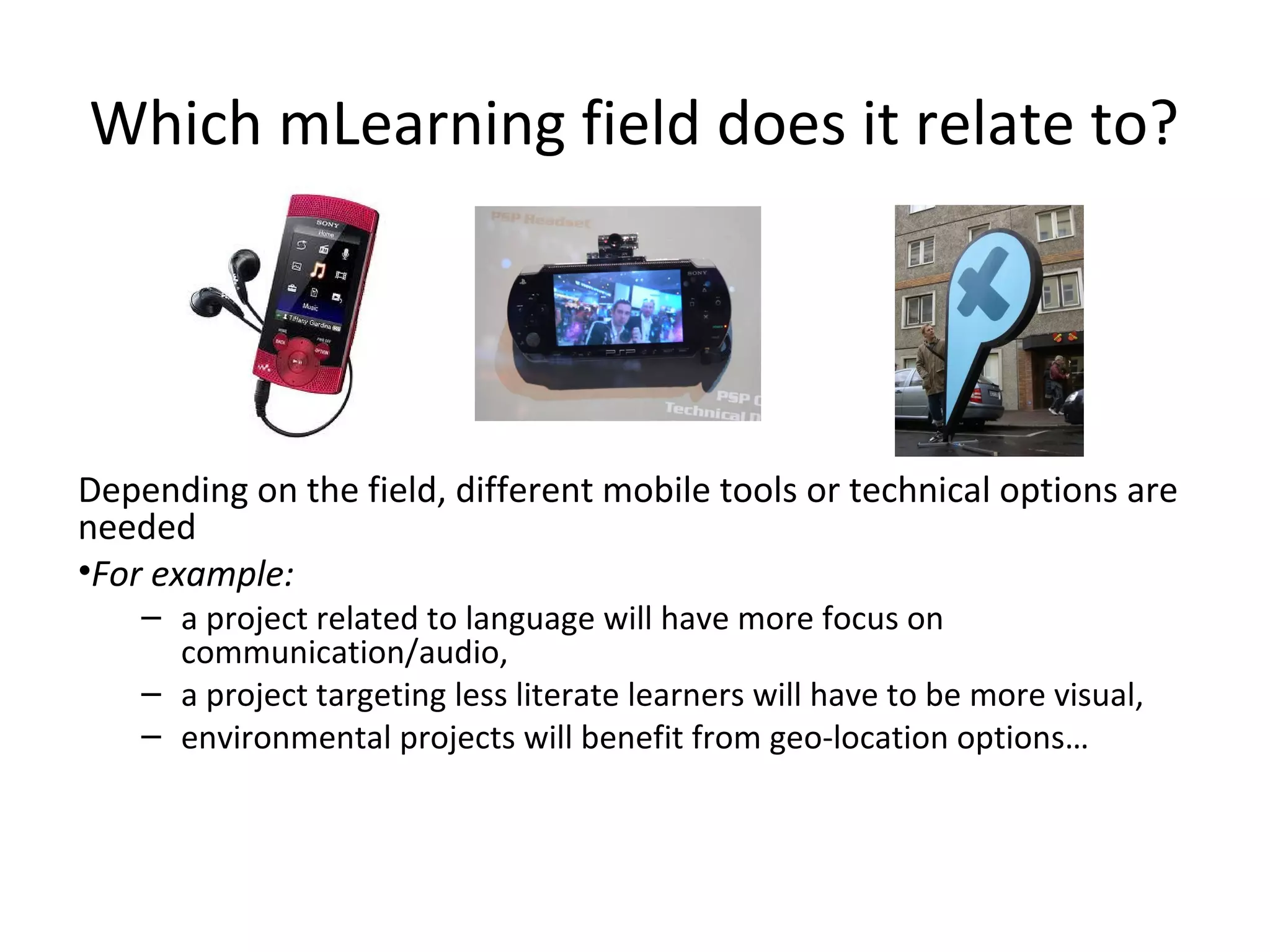 Which mLearning field does it relate to?




Depending on the field, different mobile tools or technical options are
needed
•For example:
    – a project related to language will have more focus on
      communication/audio,
    – a project targeting less literate learners will have to be more visual,
    – environmental projects will benefit from geo-location options…
 