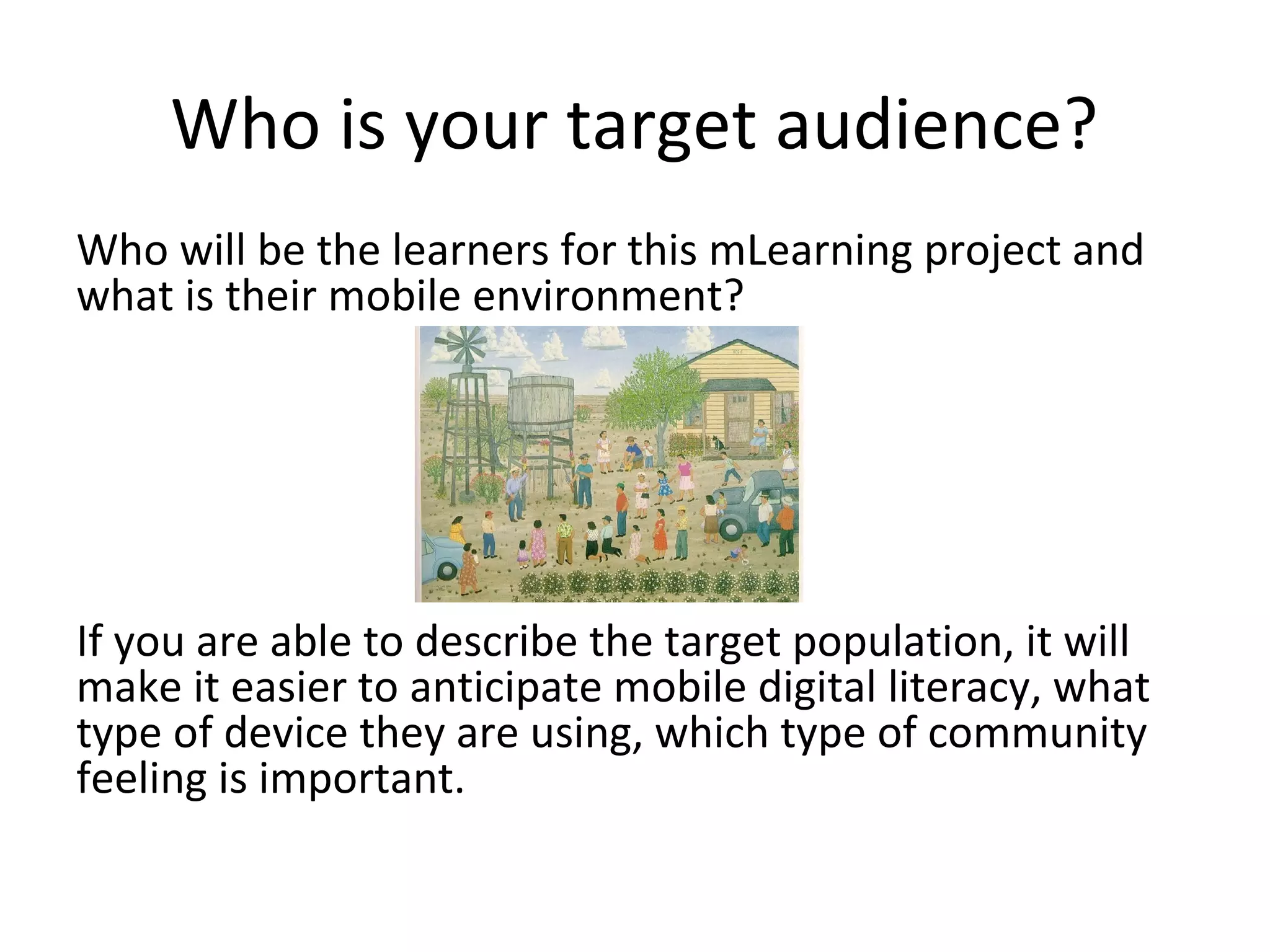 Who is your target audience?
Who will be the learners for this mLearning project and
what is their mobile environment?




If you are able to describe the target population, it will
make it easier to anticipate mobile digital literacy, what
type of device they are using, which type of community
feeling is important.
 