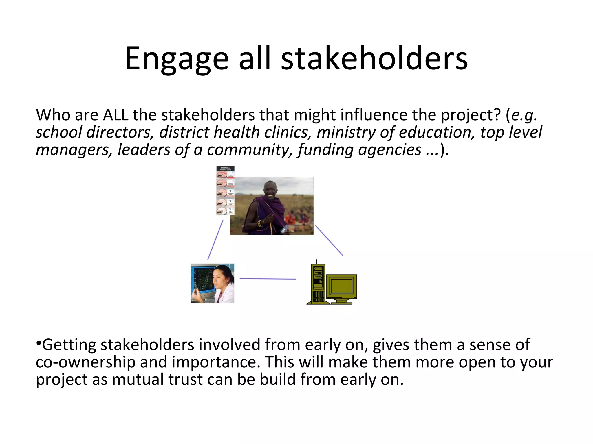 Engage all stakeholders
Who are ALL the stakeholders that might influence the project? (e.g.
school directors, district health clinics, ministry of education, top level
managers, leaders of a community, funding agencies ...).




•Getting stakeholders involved from early on, gives them a sense of
co-ownership and importance. This will make them more open to your
project as mutual trust can be build from early on.
 