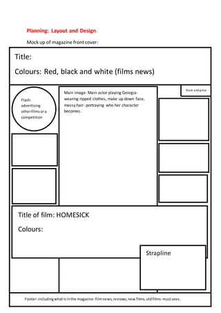 Planning: Layout and Design 
Mock up of magazine front cover: 
Title: 
Colours: Red, black and white (films news) 
Date and price 
Flash: 
advertising 
other films or a 
competition 
Main image: Main actor playing Georgia-wearing 
ripped clothes, make up down face, 
messy hair- portraying who her character 
becomes. 
Title of film: HOMESICK 
Colours: 
Strapline 
Footer: including what is in the magazine: film news, reviews, new films, old films- must sees. 
