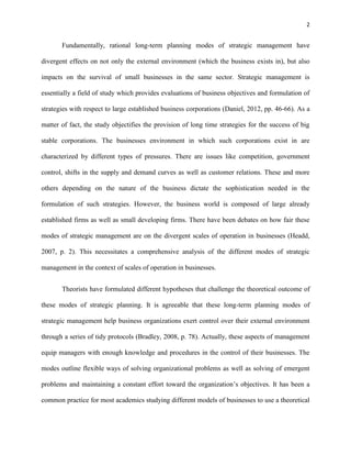 2 
Fundamentally, rational long-term planning modes of strategic management have 
divergent effects on not only the external environment (which the business exists in), but also 
impacts on the survival of small businesses in the same sector. Strategic management is 
essentially a field of study which provides evaluations of business objectives and formulation of 
strategies with respect to large established business corporations (Daniel, 2012, pp. 46-66). As a 
matter of fact, the study objectifies the provision of long time strategies for the success of big 
stable corporations. The businesses environment in which such corporations exist in are 
characterized by different types of pressures. There are issues like competition, government 
control, shifts in the supply and demand curves as well as customer relations. These and more 
others depending on the nature of the business dictate the sophistication needed in the 
formulation of such strategies. However, the business world is composed of large already 
established firms as well as small developing firms. There have been debates on how fair these 
modes of strategic management are on the divergent scales of operation in businesses (Headd, 
2007, p. 2). This necessitates a comprehensive analysis of the different modes of strategic 
management in the context of scales of operation in businesses. 
Theorists have formulated different hypotheses that challenge the theoretical outcome of 
these modes of strategic planning. It is agreeable that these long-term planning modes of 
strategic management help business organizations exert control over their external environment 
through a series of tidy protocols (Bradley, 2008, p. 78). Actually, these aspects of management 
equip managers with enough knowledge and procedures in the control of their businesses. The 
modes outline flexible ways of solving organizational problems as well as solving of emergent 
problems and maintaining a constant effort toward the organization’s objectives. It has been a 
common practice for most academics studying different models of businesses to use a theoretical 
 