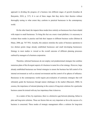 3 
approach in dividing the progress of a business into different stages of growth (Jonathan & 
Benyamin, 2010, p. 317). It is out of these stages that they derive their theories without 
thoroughly testing to what extent they conform to practical businesses in the contemporary 
world. 
On the other hand, the impacts these modes have entirely on businesses have been eluded 
with respect to small businesses. To bring this fact on a more visual platform, it is necessary to 
evaluate these modes in practice and link their impacts to different business scales (Delmar & 
Shane, 2004, pp. 767-785). Actually, this analysis stretches the scales of business operations to 
two distinct points (large already established businesses and small developing businesses). 
Strategy in most studies is viewed as the overall outcome of different planning processes 
outlined by managers of a business corporation. 
Therefore, informal businesses do not employ real predetermined strategies but combine 
numerous plans of the divergent aspects of a business to name his or her strategy. However, large 
already established businesses use formal strategies to ensure the business has full control of its 
internal environment as well as external environment and the control of its spheres of influence. 
Businesses in the contemporary world require pre-evaluation of continuity strategies that will 
ultimately guide the businesses through mature challenges in the market (Mazzarol, 2000). In 
essence, the importance of rational planning in the context of long-term solutions for a particular 
business cannot be termed with any less importance than it deserves. 
As a matter of fact, by experience, there is a distinctive gap between planning, failure to 
plan and long-term solutions. These are factors that are very important as far as the success of a 
business is concerned. These modes of strategic management offers a solution for long-term 
 