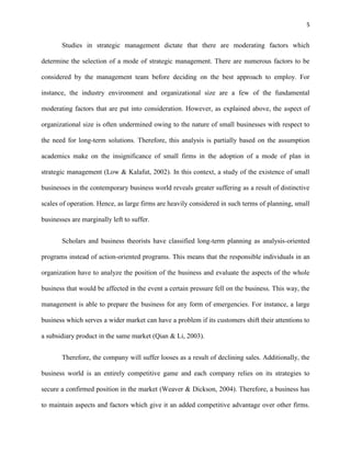 5 
Studies in strategic management dictate that there are moderating factors which 
determine the selection of a mode of strategic management. There are numerous factors to be 
considered by the management team before deciding on the best approach to employ. For 
instance, the industry environment and organizational size are a few of the fundamental 
moderating factors that are put into consideration. However, as explained above, the aspect of 
organizational size is often undermined owing to the nature of small businesses with respect to 
the need for long-term solutions. Therefore, this analysis is partially based on the assumption 
academics make on the insignificance of small firms in the adoption of a mode of plan in 
strategic management (Low & Kalafut, 2002). In this context, a study of the existence of small 
businesses in the contemporary business world reveals greater suffering as a result of distinctive 
scales of operation. Hence, as large firms are heavily considered in such terms of planning, small 
businesses are marginally left to suffer. 
Scholars and business theorists have classified long-term planning as analysis-oriented 
programs instead of action-oriented programs. This means that the responsible individuals in an 
organization have to analyze the position of the business and evaluate the aspects of the whole 
business that would be affected in the event a certain pressure fell on the business. This way, the 
management is able to prepare the business for any form of emergencies. For instance, a large 
business which serves a wider market can have a problem if its customers shift their attentions to 
a subsidiary product in the same market (Qian & Li, 2003). 
Therefore, the company will suffer looses as a result of declining sales. Additionally, the 
business world is an entirely competitive game and each company relies on its strategies to 
secure a confirmed position in the market (Weaver & Dickson, 2004). Therefore, a business has 
to maintain aspects and factors which give it an added competitive advantage over other firms. 
 