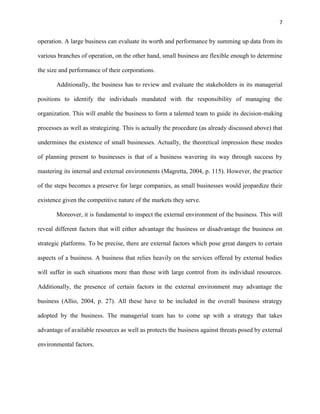 7 
operation. A large business can evaluate its worth and performance by summing up data from its 
various branches of operation, on the other hand, small business are flexible enough to determine 
the size and performance of their corporations. 
Additionally, the business has to review and evaluate the stakeholders in its managerial 
positions to identify the individuals mandated with the responsibility of managing the 
organization. This will enable the business to form a talented team to guide its decision-making 
processes as well as strategizing. This is actually the procedure (as already discussed above) that 
undermines the existence of small businesses. Actually, the theoretical impression these modes 
of planning present to businesses is that of a business wavering its way through success by 
mastering its internal and external environments (Magretta, 2004, p. 115). However, the practice 
of the steps becomes a preserve for large companies, as small businesses would jeopardize their 
existence given the competitive nature of the markets they serve. 
Moreover, it is fundamental to inspect the external environment of the business. This will 
reveal different factors that will either advantage the business or disadvantage the business on 
strategic platforms. To be precise, there are external factors which pose great dangers to certain 
aspects of a business. A business that relies heavily on the services offered by external bodies 
will suffer in such situations more than those with large control from its individual resources. 
Additionally, the presence of certain factors in the external environment may advantage the 
business (Allio, 2004, p. 27). All these have to be included in the overall business strategy 
adopted by the business. The managerial team has to come up with a strategy that takes 
advantage of available resources as well as protects the business against threats posed by external 
environmental factors. 
 
