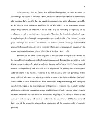 8 
In the same way, there are factors from within the business that can either advantage or 
disadvantage the success of a business. Hence, an analysis of the internal factors of a business is 
also important. To be specific, there are specific points or activities within a business responsible 
for its strength, while others are responsible for its weaknesses. For the business to actually 
endure long durations of operation, it has to find a way of eliminating or improving on its 
weaknesses as well as maximizing on its strengths. Therefore, the formulation of rational long-term 
planning modes of strategic management (irrespective of the size of the business) requires 
good knowledge of a business’ environment. For instance, perfect knowledge of the market 
enables the business to strategize on its competitive habits as well as designs of production with 
respect to other products in the marke (Birley, Ng, & Godfrey, 1999, p. 599). 
Therefore, all the above factors are joined to one conclusive strategy which is termed as 
the rational long-term planning mode of strategic management. They can take any of three basic 
forms: entrepreneurial mode, adaptive mode and planning mode (Gaurav, 2011). Entrepreneurial 
mode is accomplished by one individual who is responsible for planning and evaluating the 
different aspects of the business. Therefore all the tests discussed above are performed by the 
same individual who comes up with the conclusive strategy for the business. On the other hand, 
adaptive mode involves a flexible team which formulates a background strategy. This strategy is 
adjusted with respect to the emerging issues in the process of operation. This is actually another 
platform in which these modes disadvantage small businesses. Finally, planning mode (which is 
the most commonly used) involves the analysis and weighing of the results of all the factors 
considered and coming up with a rational mode for the business (Gaurav, 2011). As a matter of 
fact, most of the approaches discussed are subdivisions of the planning mode of strategic 
planning. 
 