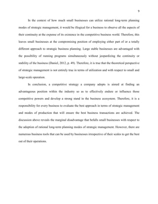 9 
In the context of how much small businesses can utilize rational long-term planning 
modes of strategic management, it would be illogical for a business to observe all the aspects of 
their continuity at the expense of its existence in the competitive business world. Therefore, this 
leaves small businesses at the compromising position of employing either part of or a totally 
different approach to strategic business planning. Large stable businesses are advantaged with 
the possibility of running programs simultaneously without jeopardizing the continuity or 
stability of the business (Daniel, 2012, p. 49). Therefore, it is true that the theoretical perspective 
of strategic management is not entirely true in terms of utilization and with respect to small and 
large-scale operation. 
In conclusion, a competitive strategy a company adopts is aimed at finding an 
advantageous position within the industry so as to effectively endure or influence those 
competitive powers and develop a strong stand in the business ecosystem. Therefore, it is a 
responsibility for every business to evaluate the best approach in terms of strategic management 
and modes of production that will ensure the best business transactions are achieved. The 
discussion above reveals the marginal disadvantage that befalls small businesses with respect to 
the adoption of rational long-term planning modes of strategic management. However, there are 
numerous business tools that can be used by businesses irrespective of their scales to get the best 
out of their operations. 
 