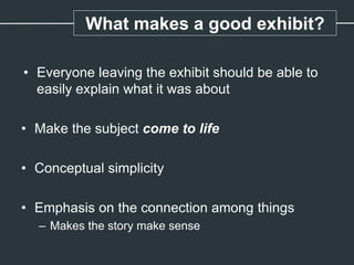 What makes a good exhibit?
• Everyone leaving the exhibit should be able to
easily explain what it was about
• Make the subject come to life
• Conceptual simplicity
• Emphasis on the connection among things
– Makes the story make sense
 