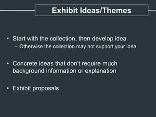 Exhibit Ideas/Themes
• Start with the collection, then develop idea
– Otherwise the collection may not support your idea
• Concrete ideas that don’t require much
background information or explanation
• Exhibit proposals
 