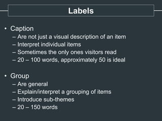 Labels
• Caption
– Are not just a visual description of an item
– Interpret individual items
– Sometimes the only ones visitors read
– 20 – 100 words, approximately 50 is ideal
• Group
– Are general
– Explain/interpret a grouping of items
– Introduce sub-themes
– 20 – 150 words
 