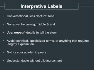 Interpretive Labels
• Conversational, less “lecture” tone
• Narrative: beginning, middle & end
• Just enough details to tell the story
• Avoid technical, specialized terms, or anything that requires
lengthy explanation
• Not for your academic peers
• Understandable without diluting content
 
