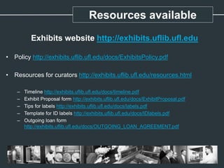 Resources available
Exhibits website http://exhibits.uflib.ufl.edu
• Policy http://exhibits.uflib.ufl.edu/docs/ExhibitsPolicy.pdf
• Resources for curators http://exhibits.uflib.ufl.edu/resources.html
– Timeline http://exhibits.uflib.ufl.edu/docs/timeline.pdf
– Exhibit Proposal form http://exhibits.uflib.ufl.edu/docs/ExhibitProposal.pdf
– Tips for labels http://exhibits.uflib.ufl.edu/docs/labels.pdf
– Template for ID labels http://exhibits.uflib.ufl.edu/docs/IDlabels.pdf
– Outgoing loan form
http://exhibits.uflib.ufl.edu/docs/OUTGOING_LOAN_AGREEMENT.pdf
 