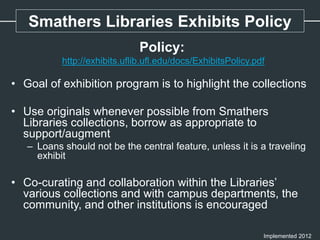 Policy:
http://exhibits.uflib.ufl.edu/docs/ExhibitsPolicy.pdf
• Goal of exhibition program is to highlight the collections
• Use originals whenever possible from Smathers
Libraries collections, borrow as appropriate to
support/augment
– Loans should not be the central feature, unless it is a traveling
exhibit
• Co-curating and collaboration within the Libraries’
various collections and with campus departments, the
community, and other institutions is encouraged
Implemented 2012
Smathers Libraries Exhibits Policy
 
