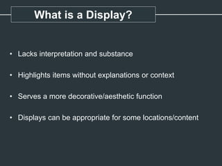 What is a Display?
• Lacks interpretation and substance
• Highlights items without explanations or context
• Serves a more decorative/aesthetic function
• Displays can be appropriate for some locations/content
 
