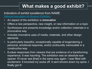 Indicators of exhibit excellence from NAME
National Association for Museum Exhibition
• An aspect of the exhibition is innovative
• Offers a new perspective, new insight, or new information on a topic
• Synthesizes and presents knowledge and/or collection materials in a
provocative way
• Includes innovative uses of media, materials, and other design
elements
• Is particularly beautiful, exceptionally capable of engendering a
personal, emotional response, and/or profoundly memorable in a
constructive way
• Evokes responses from viewers that are evidence of a transforming
experience. It was haunting. The exhibition was an absolute eye-
opener. I'll never see [that] in the same way again. I was filled with
excitement. It knocked my socks off. It sent shivers down my spine. I
finally got it!
What makes a good exhibit?
 