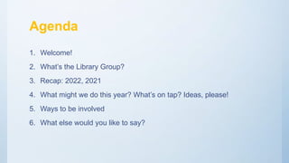 Agenda
1. Welcome!
2. What’s the Library Group?
3. Recap: 2022, 2021
4. What might we do this year? What’s on tap? Ideas, ...