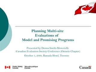 Planning Multi-site
            Evaluations of
     Model and Promising Programs

         Presented by Donna Smith-Moncrieffe
Canadian Evaluation Society Conference (Ontario Chapter)
       October 1, 2009, Ramada Hotel, Toronto
 