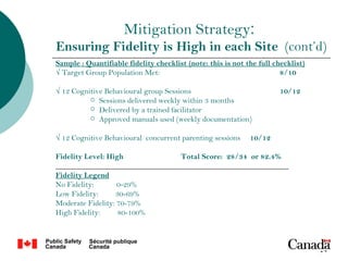 Mitigation Strategy:
Ensuring Fidelity is High in each Site (cont’d)
Sample : Quantifiable fidelity checklist (note: this is not the full checklist)
√ Target Group Population Met:                                         8/10

√ 12 Cognitive Behavioural group Sessions                              10/12
           Sessions delivered weekly within 3 months
           Delivered by a trained facilitator
           Approved manuals used (weekly documentation)


√ 12 Cognitive Behavioural concurrent parenting sessions     10/12

Fidelity Level: High            Total Score: 28/34 or 82.4%
____________________________________________________________
Fidelity Legend
No Fidelity:       0-29%
Low Fidelity:     30-69%
Moderate Fidelity: 70-79%
High Fidelity:     80-100%



                                                                                  14
 