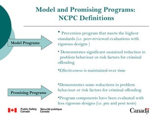 Model and Promising Programs:
                  NCPC Definitions
                     • Prevention program that meets the highest
                     standards (i.e. peer-reviewed evaluations with
Model Programs       rigorous designs )
                     • Demonstrates significant sustained reduction in
                       problem behaviour or risk factors for criminal
                     offending
                     •Effectiveness is maintained over time


                     •Demonstrates some reductions in problem
                     behaviour or risk factors for criminal offending
Promising Programs
                     •Program components have been evaluated with
                     less rigorous designs (i.e. pre and post tests)

                                                                         6
 