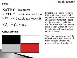 Fonts
KATHY- Trajan Pro
KATHY- Bookman Old Style
KATHY- Casablanca Heavy SF
KATHY- Chiller
Colour scheme
Initial research
I started to do some research
into what I want the overall
style of my trailer to be. I have
chosen four fonts that I could
use for my title. I really like
the first three fonts as they are
simpler than Chiller. They will
fit in better with my simplistic
colour scheme.
The colour scheme for my title
is black and white. However, if
I feel it would enhance my
poster I will also include red.
 