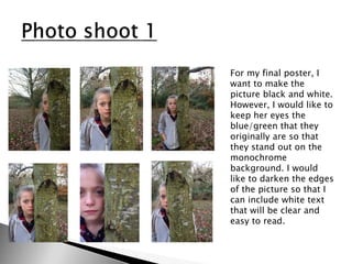 For my final poster, I
want to make the
picture black and white.
However, I would like to
keep her eyes the
blue/green that they
originally are so that
they stand out on the
monochrome
background. I would
like to darken the edges
of the picture so that I
can include white text
that will be clear and
easy to read.
 