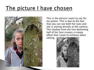 This is the picture I want to use for
my poster. This is due to the fact
that you can see both her eyes and
she is staring directly at the camera.
The shadow from the tree darkening
half of her face creates a creepy
effect that I want to enhance when
editing.
 