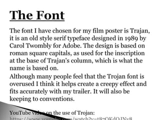 The font I have chosen for my film poster is Trajan,
it is an old style serif typeface designed in 1989 by
Carol Twombly for Adobe. The design is based on
roman square capitals, as used for the inscription
at the base of Trajan's column, which is what the
name is based on.
Although many people feel that the Trojan font is
overused I think it helps create a creepy effect and
fits accurately with my trailer. It will also be
keeping to conventions.
YouTube video on the use of Trojan:
 