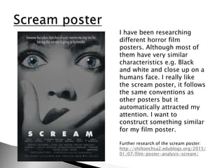 I have been researching
different horror film
posters. Although most of
them have very similar
characteristics e.g. Black
and white and close up on a
humans face. I really like
the scream poster, it follows
the same conventions as
other posters but it
automatically attracted my
attention. I want to
construct something similar
for my film poster.
Further research of the scream poster:
http://shiltonchsa2.edublogs.org/2015/
01/07/film-poster-analysis-scream/
 