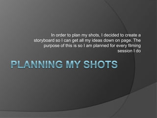 Planning my shots In order to plan my shots, I decided to create a storyboard so I can get all my ideas down on page. The purpose of this is so I am planned for every filming session I do 