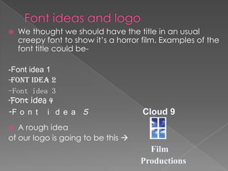    We thought we should have the title in an usual
    creepy font to show it’s a horror film. Examples of the
    font title could be-

-Font idea 1
-Font idea 2
-Font idea 3
-Font idea 4
-F o n t i d e a 5
  A rough idea
of our logo is going to be this 
 